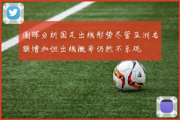 谢晖分析国足出线形势尽管亚洲名额增加但出线概率仍然不乐观