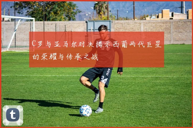 C罗与亚马尔对决揭示西葡两代巨星的荣耀与传承之战